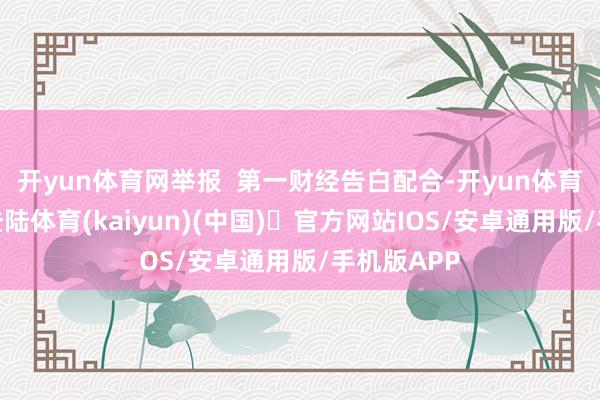 开yun体育网举报  第一财经告白配合-开yun体育官方网站登陆体育(kaiyun)(中国)❥官方网站IOS/安卓通用版/手机版APP