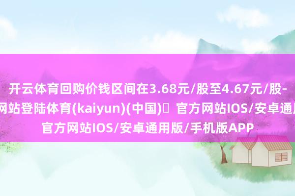 开云体育回购价钱区间在3.68元/股至4.67元/股-开yun体育官方网站登陆体育(kaiyun)(中国)❥官方网站IOS/安卓通用版/手机版APP