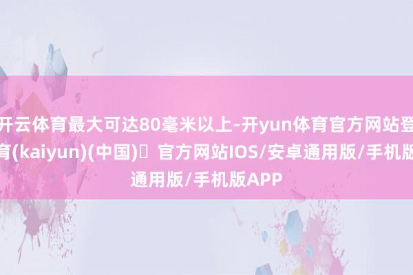 开云体育最大可达80毫米以上-开yun体育官方网站登陆体育(kaiyun)(中国)❥官方网站IOS/安卓通用版/手机版APP