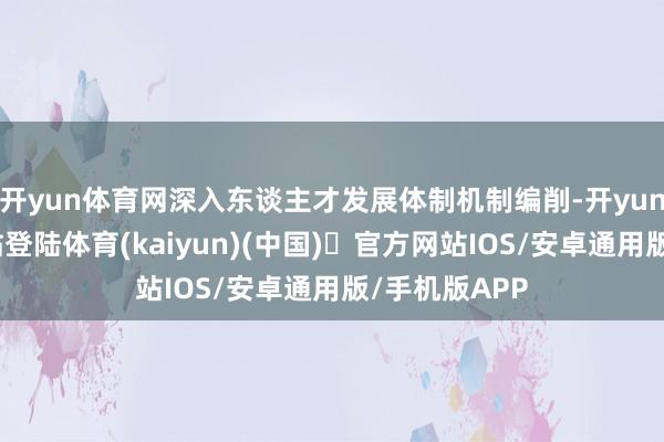 开yun体育网深入东谈主才发展体制机制编削-开yun体育官方网站登陆体育(kaiyun)(中国)❥官方网站IOS/安卓通用版/手机版APP