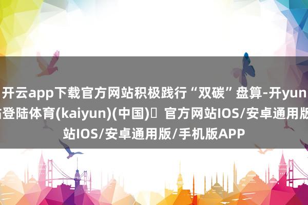 开云app下载官方网站积极践行“双碳”盘算-开yun体育官方网站登陆体育(kaiyun)(中国)❥官方网站IOS/安卓通用版/手机版APP
