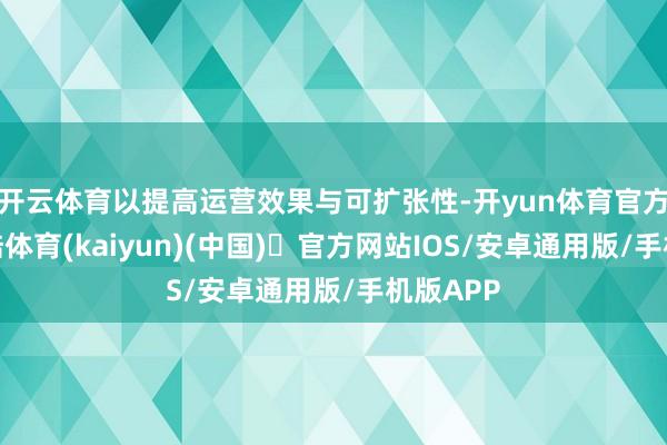 开云体育以提高运营效果与可扩张性-开yun体育官方网站登陆体育(kaiyun)(中国)❥官方网站IOS/安卓通用版/手机版APP