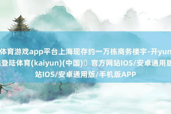 体育游戏app平台上海现存约一万栋商务楼宇-开yun体育官方网站登陆体育(kaiyun)(中国)❥官方网站IOS/安卓通用版/手机版APP