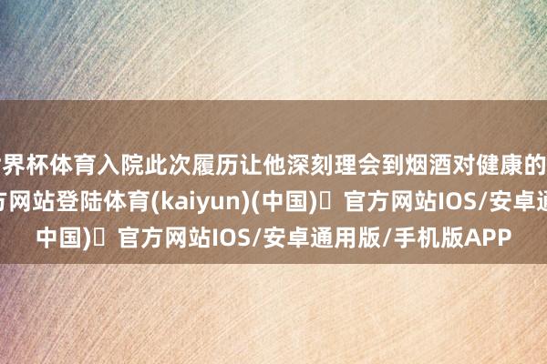 世界杯体育入院此次履历让他深刻理会到烟酒对健康的虐待-开yun体育官方网站登陆体育(kaiyun)(中国)❥官方网站IOS/安卓通用版/手机版APP