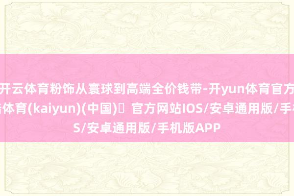 开云体育粉饰从寰球到高端全价钱带-开yun体育官方网站登陆体育(kaiyun)(中国)❥官方网站IOS/安卓通用版/手机版APP