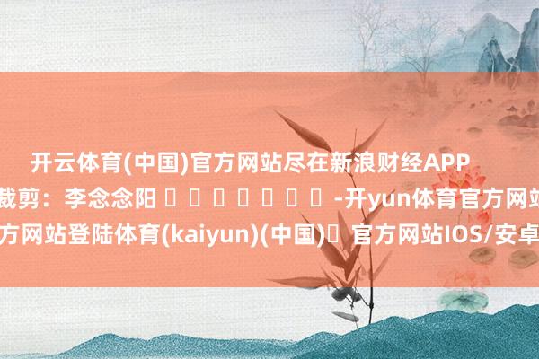 开云体育(中国)官方网站尽在新浪财经APP 包袱裁剪:李念念阳 -开yun体育官方网站登陆体育(kaiyun)(中国)❥官方网站IOS/安卓通用版/手机版APP