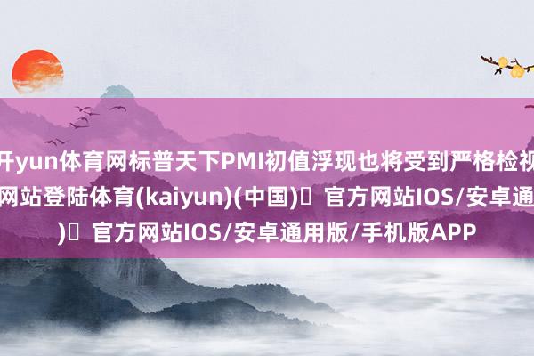 开yun体育网标普天下PMI初值浮现也将受到严格检视-开yun体育官方网站登陆体育(kaiyun)(中国)❥官方网站IOS/安卓通用版/手机版APP