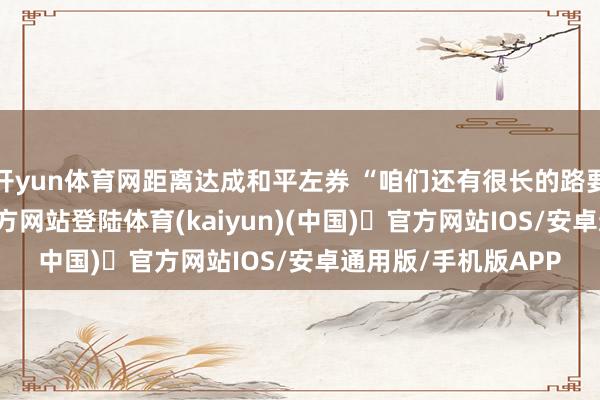开yun体育网距离达成和平左券 “咱们还有很长的路要走”-开yun体育官方网站登陆体育(kaiyun)(中国)❥官方网站IOS/安卓通用版/手机版APP