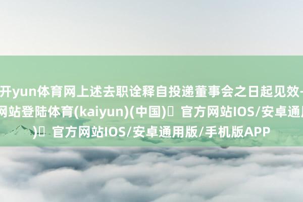 开yun体育网上述去职诠释自投递董事会之日起见效-开yun体育官方网站登陆体育(kaiyun)(中国)❥官方网站IOS/安卓通用版/手机版APP