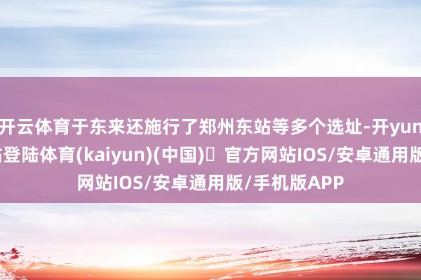 开云体育于东来还施行了郑州东站等多个选址-开yun体育官方网站登陆体育(kaiyun)(中国)❥官方网站IOS/安卓通用版/手机版APP