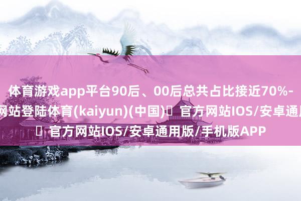 体育游戏app平台90后、00后总共占比接近70%-开yun体育官方网站登陆体育(kaiyun)(中国)❥官方网站IOS/安卓通用版/手机版APP