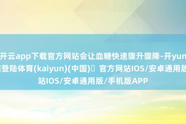 开云app下载官方网站会让血糖快速骤升骤降-开yun体育官方网站登陆体育(kaiyun)(中国)❥官方网站IOS/安卓通用版/手机版APP