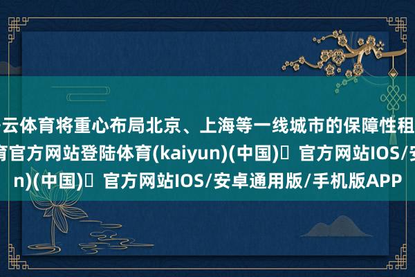 开云体育将重心布局北京、上海等一线城市的保障性租借住房技俩-开yun体育官方网站登陆体育(kaiyun)(中国)❥官方网站IOS/安卓通用版/手机版APP