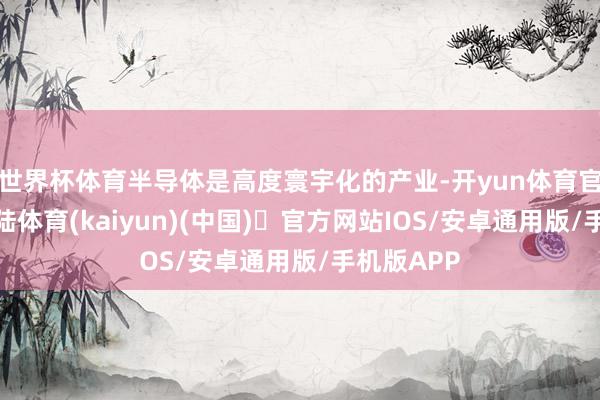 世界杯体育半导体是高度寰宇化的产业-开yun体育官方网站登陆体育(kaiyun)(中国)❥官方网站IOS/安卓通用版/手机版APP
