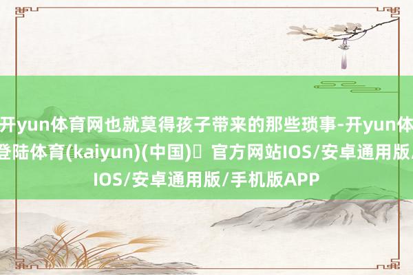 开yun体育网也就莫得孩子带来的那些琐事-开yun体育官方网站登陆体育(kaiyun)(中国)❥官方网站IOS/安卓通用版/手机版APP