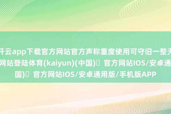 开云app下载官方网站官方声称重度使用可守旧一整天-开yun体育官方网站登陆体育(kaiyun)(中国)❥官方网站IOS/安卓通用版/手机版APP