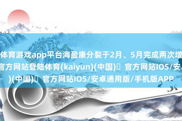体育游戏app平台海盈康分裂于2月、5月完成两次增握筹画-开yun体育官方网站登陆体育(kaiyun)(中国)❥官方网站IOS/安卓通用版/手机版APP