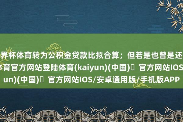 世界杯体育转为公积金贷款比拟合算；但若是也曾是还款期限的后期-开yun体育官方网站登陆体育(kaiyun)(中国)❥官方网站IOS/安卓通用版/手机版APP