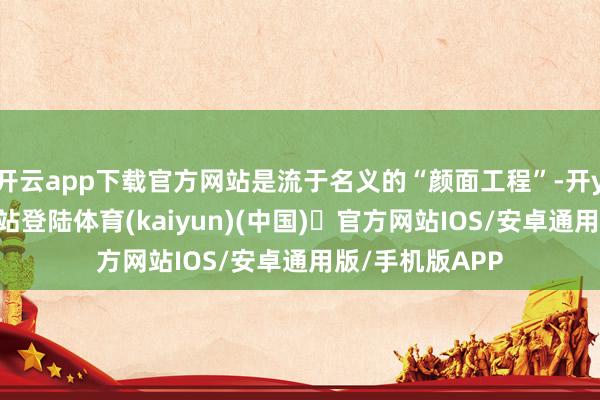 开云app下载官方网站是流于名义的“颜面工程”-开yun体育官方网站登陆体育(kaiyun)(中国)❥官方网站IOS/安卓通用版/手机版APP