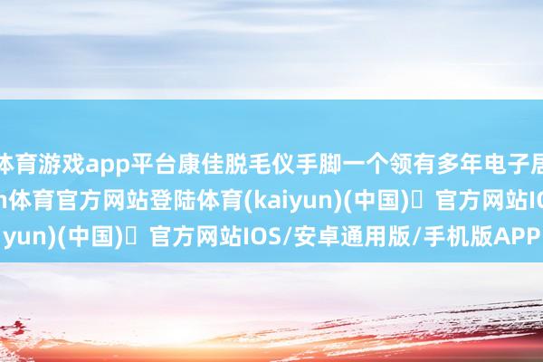 体育游戏app平台康佳脱毛仪手脚一个领有多年电子居品劝诫的品牌-开yun体育官方网站登陆体育(kaiyun)(中国)❥官方网站IOS/安卓通用版/手机版APP