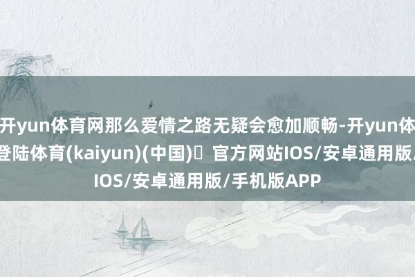 开yun体育网那么爱情之路无疑会愈加顺畅-开yun体育官方网站登陆体育(kaiyun)(中国)❥官方网站IOS/安卓通用版/手机版APP