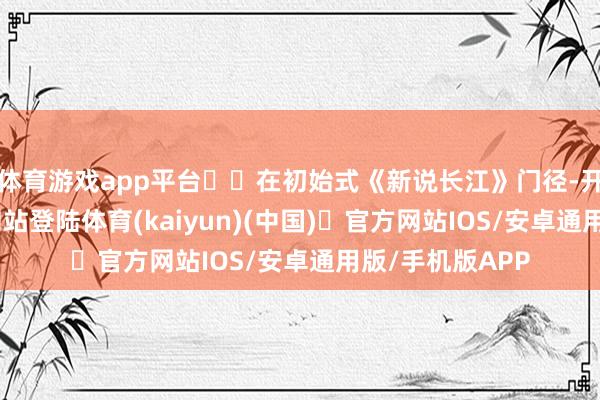 体育游戏app平台  在初始式《新说长江》门径-开yun体育官方网站登陆体育(kaiyun)(中国)❥官方网站IOS/安卓通用版/手机版APP