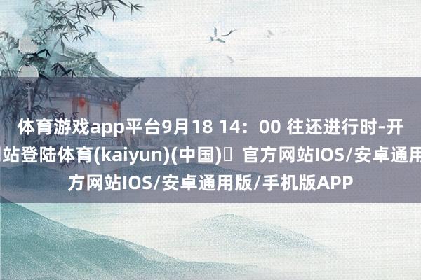 体育游戏app平台9月18 14：00 往还进行时-开yun体育官方网站登陆体育(kaiyun)(中国)❥官方网站IOS/安卓通用版/手机版APP