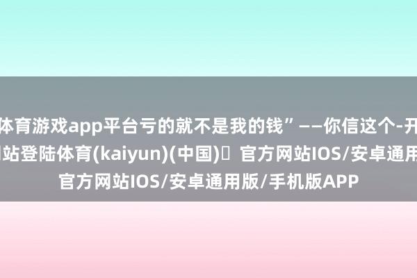 体育游戏app平台亏的就不是我的钱”——你信这个-开yun体育官方网站登陆体育(kaiyun)(中国)❥官方网站IOS/安卓通用版/手机版APP