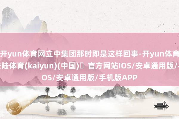 开yun体育网立中集团那时即是这样回事-开yun体育官方网站登陆体育(kaiyun)(中国)❥官方网站IOS/安卓通用版/手机版APP