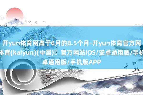 开yun体育网高于6月的8.5个月-开yun体育官方网站登陆体育(kaiyun)(中国)❥官方网站IOS/安卓通用版/手机版APP