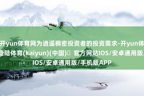 开yun体育网为逍遥稠密投资者的投资需求-开yun体育官方网站登陆体育(kaiyun)(中国)❥官方网站IOS/安卓通用版/手机版APP