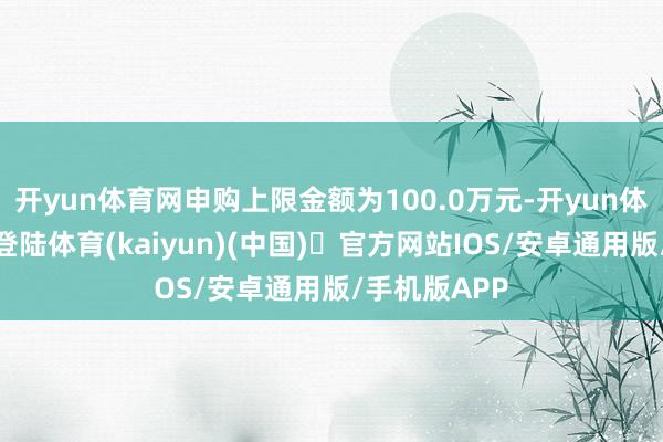 开yun体育网申购上限金额为100.0万元-开yun体育官方网站登陆体育(kaiyun)(中国)❥官方网站IOS/安卓通用版/手机版APP