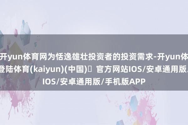 开yun体育网为恬逸雄壮投资者的投资需求-开yun体育官方网站登陆体育(kaiyun)(中国)❥官方网站IOS/安卓通用版/手机版APP