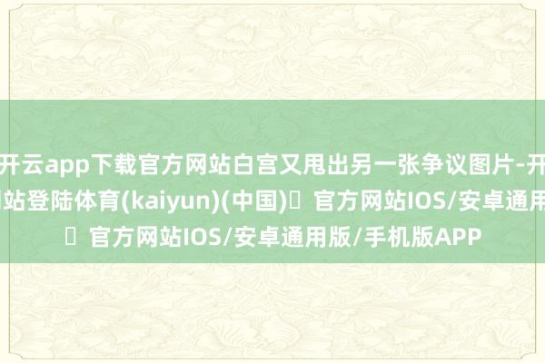 开云app下载官方网站白宫又甩出另一张争议图片-开yun体育官方网站登陆体育(kaiyun)(中国)❥官方网站IOS/安卓通用版/手机版APP