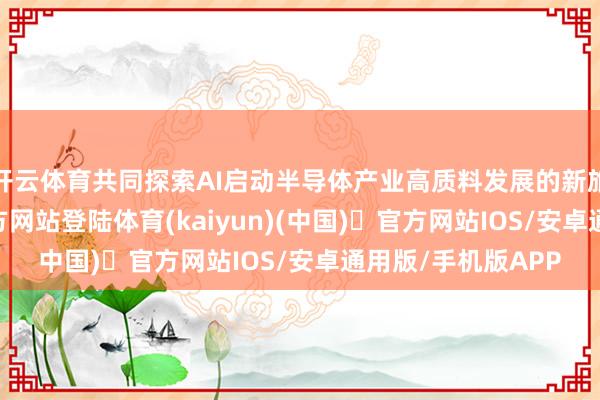 开云体育共同探索AI启动半导体产业高质料发展的新旅途-开yun体育官方网站登陆体育(kaiyun)(中国)❥官方网站IOS/安卓通用版/手机版APP