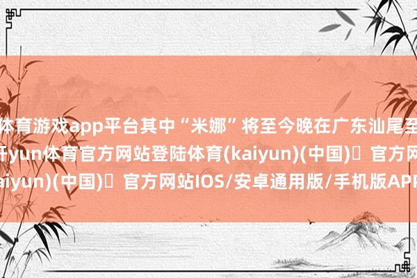体育游戏app平台其中“米娜”将至今晚在广东汕尾至台山一带沿海登陆-开yun体育官方网站登陆体育(kaiyun)(中国)❥官方网站IOS/安卓通用版/手机版APP