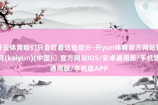 开云体育咱们只会盯着这些部分-开yun体育官方网站登陆体育(kaiyun)(中国)❥官方网站IOS/安卓通用版/手机版APP