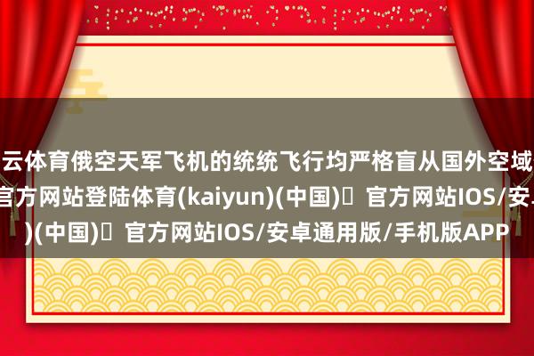 开云体育俄空天军飞机的统统飞行均严格盲从国外空域使用规章-开yun体育官方网站登陆体育(kaiyun)(中国)❥官方网站IOS/安卓通用版/手机版APP