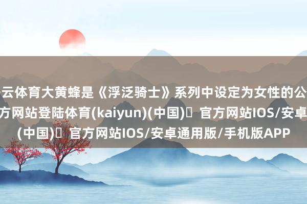 开云体育大黄蜂是《浮泛骑士》系列中设定为女性的公主骑士-开yun体育官方网站登陆体育(kaiyun)(中国)❥官方网站IOS/安卓通用版/手机版APP