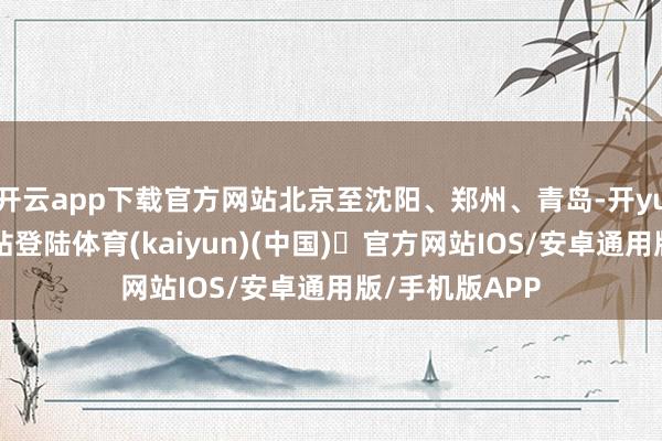 开云app下载官方网站北京至沈阳、郑州、青岛-开yun体育官方网站登陆体育(kaiyun)(中国)❥官方网站IOS/安卓通用版/手机版APP