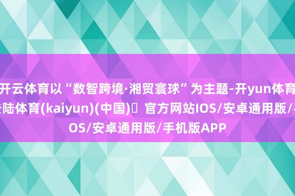开云体育以“数智跨境·湘贸寰球”为主题-开yun体育官方网站登陆体育(kaiyun)(中国)❥官方网站IOS/安卓通用版/手机版APP