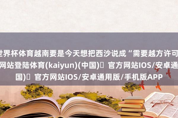 世界杯体育越南要是今天想把西沙说成“需要越方许可”-开yun体育官方网站登陆体育(kaiyun)(中国)❥官方网站IOS/安卓通用版/手机版APP