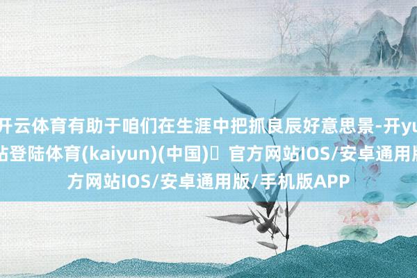 开云体育有助于咱们在生涯中把抓良辰好意思景-开yun体育官方网站登陆体育(kaiyun)(中国)❥官方网站IOS/安卓通用版/手机版APP