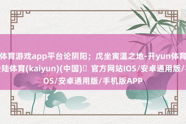 体育游戏app平台论阴阳；戊坐寅温之地-开yun体育官方网站登陆体育(kaiyun)(中国)❥官方网站IOS/安卓通用版/手机版APP