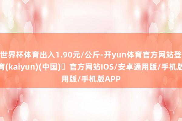 世界杯体育出入1.90元/公斤-开yun体育官方网站登陆体育(kaiyun)(中国)❥官方网站IOS/安卓通用版/手机版APP