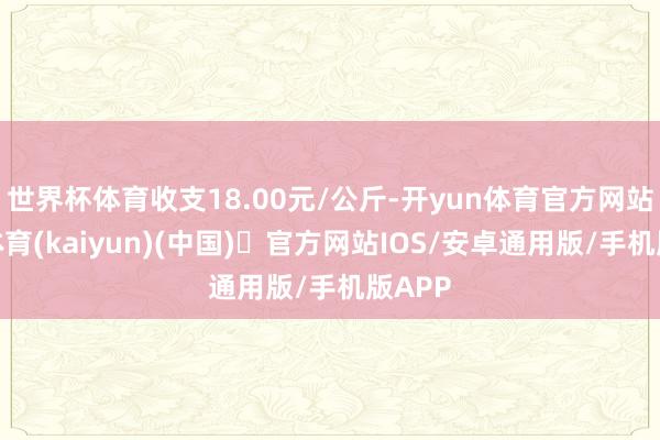 世界杯体育收支18.00元/公斤-开yun体育官方网站登陆体育(kaiyun)(中国)❥官方网站IOS/安卓通用版/手机版APP