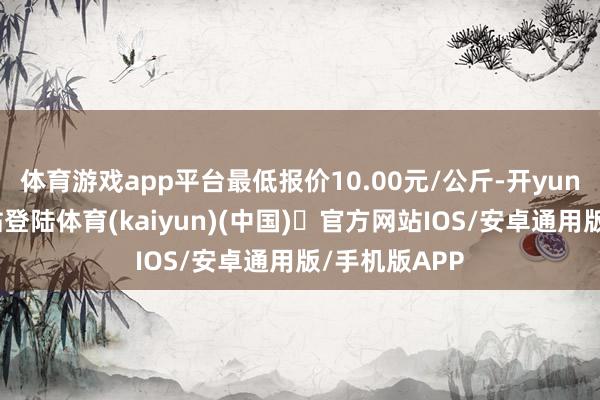 体育游戏app平台最低报价10.00元/公斤-开yun体育官方网站登陆体育(kaiyun)(中国)❥官方网站IOS/安卓通用版/手机版APP