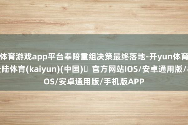 体育游戏app平台奉陪重组决策最终落地-开yun体育官方网站登陆体育(kaiyun)(中国)❥官方网站IOS/安卓通用版/手机版APP