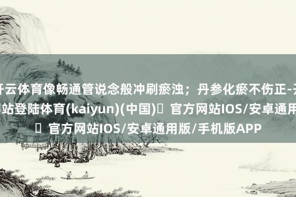 开云体育像畅通管说念般冲刷瘀浊;丹参化瘀不伤正-开yun体育官方网站登陆体育(kaiyun)(中国)❥官方网站IOS/安卓通用版/手机版APP