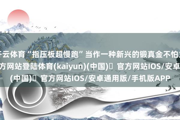 开云体育“指压板超慢跑”当作一种新兴的锻真金不怕火面貌-开yun体育官方网站登陆体育(kaiyun)(中国)❥官方网站IOS/安卓通用版/手机版APP